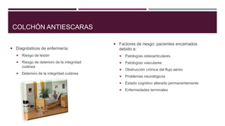 COLCHÓN ANTIESCARAS
 Factores de riesgo: pacientes encamados
 Diagnósticos de enfermería:

debido a:



Riesgo de lesión



Patologías osteoarticulares



Riesgo de deterioro de la integridad
cutánea



Patologías vasculares



Obstrucción crónica del flujo aéreo



Problemas neurológicos



Estado cognitivo alterado permanentemente



Enfermedades terminales



Deterioro de la integridad cutánea

 