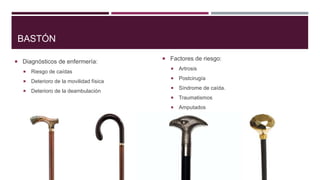 BASTÓN
 Diagnósticos de enfermería:


Riesgo de caídas



Deterioro de la movilidad física



Deterioro de la deambulación

 Factores de riesgo:


Artrosis



Postcirugía



Síndrome de caída.



Traumatismos



Amputados

 