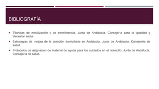 BIBLIOGRAFÍA
 Técnicas de movilización y de transferencia. Junta de Andalucía. Consejería para la igualdad y

bienestar social.
 Estrategias de mejora de la atención domiciliaria en Andalucía. Junta de Andalucía. Consejería de

salud.
 Protocolos de asignación de material de ayuda para los cuidados en el domicilio. Junta de Andalucía.

Consejería de salud.

 