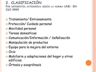 2. CLASIFICACIÓN
POR DIFERENTES CATEGORÍAS SEGÚN LA NORMA UNE- EN
ISO 9999
 Tratamiento/ Entrenamiento
 Protección/ Cuidado personal
 Movilidad personal
 Tareas domesticas
 Comunicación/Información / Señalización
 Manipulación de productos
 Equipo para la mejora del entorno
 Ocio
 Mobiliario y adaptaciones del hogar y otros
edificios.
 Órtesis y exoprótesis
 