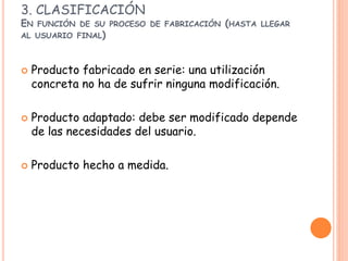 3. CLASIFICACIÓN
EN FUNCIÓN DE SU PROCESO DE FABRICACIÓN (HASTA LLEGAR
AL USUARIO FINAL)
 Producto fabricado en serie: una utilización
concreta no ha de sufrir ninguna modificación.
 Producto adaptado: debe ser modificado depende
de las necesidades del usuario.
 Producto hecho a medida.
 