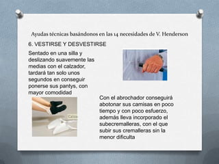 Ayudas técnicas basándonos en las 14 necesidades de V. Henderson
6. VESTIRSE Y DESVESTIRSE
Sentado en una silla y
deslizando suavemente las
medias con el calzador,
tardará tan solo unos
segundos en conseguir
ponerse sus pantys, con
mayor comodidad
Con el abrochador conseguirá
abotonar sus camisas en poco
tiempo y con poco esfuerzo,
además lleva incorporado el
subecremalleras, con el que
subir sus cremalleras sin la
menor dificulta

 