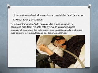 Ayudas técnicas basándonos en las 14 necesidades de V. Henderson
1. Respiración y circulación
Es un respirador diseñado para ayudar a la respiración de
pacientes más fácil. No sólo esta ayuda de la máquina para
empujar el aire hacia los pulmones, sino también ayuda a obtener
más oxígeno en los pulmones por tenerlos abiertos.

 