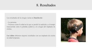 8. Resultados
Los resultados de la cirugía varían en función de:
- La persona.
- Factores como la edad en la que se perdió la audición y el tiempo
transcurrido entre la pérdida auditiva y la cirugía del implante de
cóclea.
Los niños obtienen mejores resultados con un implante de cóclea
en edad temprana.
 