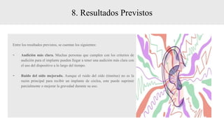 8. Resultados Previstos
Entre los resultados previstos, se cuentan los siguientes:
- Audición más clara. Muchas personas que cumplen con los criterios de
audición para el implante pueden llegar a tener una audición más clara con
el uso del dispositivo a lo largo del tiempo.
- Ruido del oído mejorado. Aunque el ruido del oído (tinnitus) no es la
razón principal para recibir un implante de cóclea, este puede suprimir
parcialmente o mejorar la gravedad durante su uso.
 