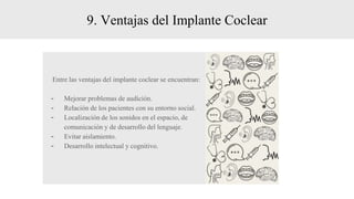 9. Ventajas del Implante Coclear
Entre las ventajas del implante coclear se encuentran:
- Mejorar problemas de audición.
- Relación de los pacientes con su entorno social.
- Localización de los sonidos en el espacio, de
comunicación y de desarrollo del lenguaje.
- Evitar aislamiento.
- Desarrollo intelectual y cognitivo.
 