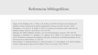 Referencias bibliográficas:
Alegre, O. M., Rodríguez, M. C., Villar, L. M., & Pérez, D. (2016). Evaluacion de la eficacia del
Implante Coclear en funcion de la edad de implantacion. European Scientific Journal, 12(26).
Domínguez, A. B., Pérez, I., & Alegría, J. (2012). La lectura en los alumnos sordos: aportación del
implante coclear. Infancia y Aprendizaje, 35(3), 327-341.
Manrique, M. (2002). Implantes cocleares. Acta otorrinolaringologica espanola, 53(5), 305-316.
Peñaranda, A., Mendieta, J. C., Perdomo, J. A., Aparicio, M. L., Marín, L. M., García, J. M., & Barón, C.
(2012). Beneficios económicos del implante coclear para la hipoacusia sensorineural profunda. Revista
Panamericana de Salud Pública, 31, 325-331.
Ramos-Macías, Á., Borkoski-Barreiro, S., Falcón-González, J. C., & de Miguel, Á. R. (2016). Implante
Coclear. Estado actual y futuro. Revista Médica Clínica Las Condes, 27(6), 798-807.
 