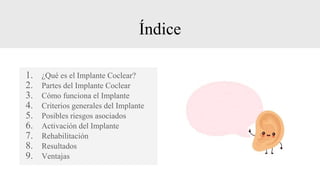 Índice
1. ¿Qué es el Implante Coclear?
2. Partes del Implante Coclear
3. Cómo funciona el Implante
4. Criterios generales del Implante
5. Posibles riesgos asociados
6. Activación del Implante
7. Rehabilitación
8. Resultados
9. Ventajas
 