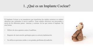 1. ¿Qué es un Implante Coclear?
El Implante Coclear es un transductor que transforma las señales acústicas en señales
eléctricas que estimulan el nervio auditivo. Estas señales eléctricas son procesadas a
través de las diferentes partes –internas y externas- de las que consta el implante. De
esta forma:
- Difiere de otros aparatos como el audífono.
- Requiere de intervención quirúrgica para su correcta implantación.
- Se utiliza en personas sordas o con grandes problemas de audición.
 