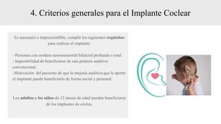 4. Criterios generales para el Implante Coclear
Es necesario e imprescindible, cumplir los siguientes requisitos
para realizar el implante:
- Personas con sordera neurosensorial bilateral profunda o total.
- Imposibilidad de beneficiarse de una prótesis auditiva
convencional.
-Motivación del paciente de que la mejoría auditiva que le aporte
el implante puede beneficiarlo de forma social y personal.
Los adultos y los niños de 12 meses de edad pueden beneficiarse
de los implantes de cóclea.
 