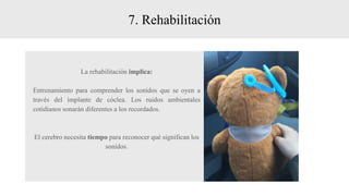 7. Rehabilitación
La rehabilitación implica:
Entrenamiento para comprender los sonidos que se oyen a
través del implante de cóclea. Los ruidos ambientales
cotidianos sonarán diferentes a los recordados.
El cerebro necesita tiempo para reconocer qué significan los
sonidos.
 