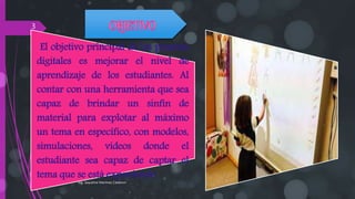 El objetivo principal de las pizarras
digitales es mejorar el nivel de
aprendizaje de los estudiantes. Al
contar con una herramienta que sea
capaz de brindar un sinfín de
material para explotar al máximo
un tema en específico, con modelos,
simulaciones, videos donde el
estudiante sea capaz de captar el
tema que se está exponiendo
Ing. Jaqueline Martinez Calderon
3
 