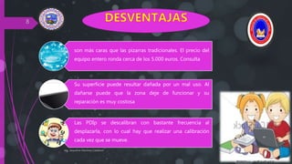Ing. Jaqueline Martinez Calderon
8
son más caras que las pizarras tradicionales. El precio del
equipo entero ronda cerca de los 5.000 euros. Consulta
Su superficie puede resultar dañada por un mal uso. Al
dañarse puede que la zona deje de funcionar y su
reparación es muy costosa
Las PDIp se descalibran con bastante frecuencia al
desplazarla, con lo cual hay que realizar una calibración
cada vez que se mueve.
 