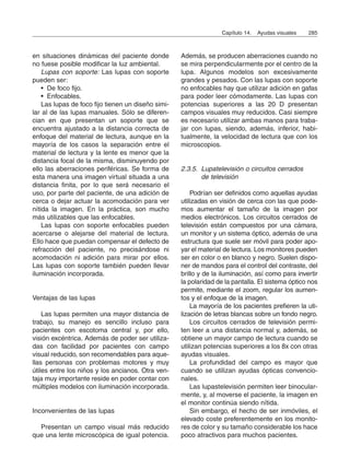 en situaciones dinámicas del paciente donde
no fuese posible modificar la luz ambiental.
Lupas con soporte: Las lupas con soporte
pueden ser:
• De foco fijo.
• Enfocables.
Las lupas de foco fijo tienen un diseño simi-
lar al de las lupas manuales. Sólo se diferen-
cian en que presentan un soporte que se
encuentra ajustado a la distancia correcta de
enfoque del material de lectura, aunque en la
mayoría de los casos la separación entre el
material de lectura y la lente es menor que la
distancia focal de la misma, disminuyendo por
ello las aberraciones periféricas. Se forma de
esta manera una imagen virtual situada a una
distancia finita, por lo que será necesario el
uso, por parte del paciente, de una adición de
cerca o dejar actuar la acomodación para ver
nítida la imagen. En la práctica, son mucho
más utilizables que las enfocables.
Las lupas con soporte enfocables pueden
acercarse o alejarse del material de lectura.
Ello hace que puedan compensar el defecto de
refracción del paciente, no precisándose ni
acomodación ni adición para mirar por ellos.
Las lupas con soporte también pueden llevar
iluminación incorporada.
Ventajas de las lupas
Las lupas permiten una mayor distancia de
trabajo, su manejo es sencillo incluso para
pacientes con escotoma central y, por ello,
visión excéntrica. Además de poder ser utiliza-
das con facilidad por pacientes con campo
visual reducido, son recomendables para aque-
llas personas con problemas motores y muy
útiles entre los niños y los ancianos. Otra ven-
taja muy importante reside en poder contar con
múltiples modelos con iluminación incorporada.
Inconvenientes de las lupas
Presentan un campo visual más reducido
que una lente microscópica de igual potencia.
Además, se producen aberraciones cuando no
se mira perpendicularmente por el centro de la
lupa. Algunos modelos son excesivamente
grandes y pesados. Con las lupas con soporte
no enfocables hay que utilizar adición en gafas
para poder leer cómodamente. Las lupas con
potencias superiores a las 20 D presentan
campos visuales muy reducidos. Casi siempre
es necesario utilizar ambas manos para traba-
jar con lupas, siendo, además, inferior, habi-
tualmente, la velocidad de lectura que con los
microscopios.
2.3.5. Lupatelevisión o circuitos cerrados
de televisión
Podrían ser definidos como aquellas ayudas
utilizadas en visión de cerca con las que pode-
mos aumentar el tamaño de la imagen por
medios electrónicos. Los circuitos cerrados de
televisión están compuestos por una cámara,
un monitor y un sistema óptico, además de una
estructura que suele ser móvil para poder apo-
yar el material de lectura. Los monitores pueden
ser en color o en blanco y negro. Suelen dispo-
ner de mandos para el control del contraste, del
brillo y de la iluminación, así como para invertir
la polaridad de la pantalla. El sistema óptico nos
permite, mediante el zoom, regular los aumen-
tos y el enfoque de la imagen.
La mayoría de los pacientes prefieren la uti-
lización de letras blancas sobre un fondo negro.
Los circuitos cerrados de televisión permi-
ten leer a una distancia normal y, además, se
obtiene un mayor campo de lectura cuando se
utilizan potencias superiores a los 8x con otras
ayudas visuales.
La profundidad del campo es mayor que
cuando se utilizan ayudas ópticas convencio-
nales.
Las lupastelevisión permiten leer binocular-
mente, y, al moverse el paciente, la imagen en
el monitor continúa siendo nítida.
Sin embargo, el hecho de ser inmóviles, el
elevado coste preferentemente en los monito-
res de color y su tamaño considerable los hace
poco atractivos para muchos pacientes.
Capítulo 14. Ayudas visuales 285
 