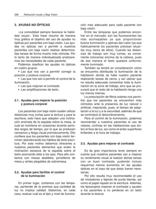 3. AYUDAS NO ÓPTICAS
«La comodidad siempre favorece la habili-
dad visual». Esta frase resume de manera
muy gráfica el objetivo del uso de ayudas no
ópticas por pacientes con baja visión. Las ayu-
das no ópticas van a permitir a nuestros
pacientes con baja visión realizar determina-
das tareas de forma mucho más cómoda. Por
lo tanto de manera individualizada analizare-
mos las necesidades de cada paciente.
Podemos clasificar las ayudas no ópticas
en cuatro grupos:
• Las que nos van a permitir corregir la
posición y postura corporal.
• Las que nos van a permitir el control de la
iluminación.
• Las que mejoran el contraste.
• Las amplificaciones de texto.
3.1. Ayudas para mejorar la posición
y postura corporal
Los pacientes con baja visión suelen utilizar
distancias muy cortas para la lectura y para la
escritura; esto hace que adopten una inclina-
ción anómala de la espalda sobre la mesa, la
cual se mantiene en ocasiones durante perio-
dos largos de tiempo, por lo que se producen
cansancio y fatiga visual prematuramente. Ello
conlleva que los pacientes con baja visión ter-
minen abandonando los hábitos de lecto-escri-
tura. Por este motivo debemos ofrecerles a
nuestros pacientes elementos que eviten la
inclinación excesiva de la espalda sobre el
texto acercando éste a los ojos. Para ello con-
tamos con mesas abatibles, portalibros de
mesa y atriles plegables de sobremesa.
3.2. Ayudas para facilitar el control
de la iluminación
En primer lugar, contamos con las lámpa-
ras, partiendo de la premisa que cantidad de
luz no implica calidad. Debemos, en cada
caso, evaluar cuál es el tipo y nivel de ilumina-
ción más adecuado para cada paciente con
baja visión.
Entre las lámparas que podemos encon-
trar en el mercado, son las fluorescentes las
más aconsejables ya que proporcionan
buena iluminación y apenas dan calor (ya que
habitualmente los pacientes precisan situar-
las muy cerca de ellos). Cuando las distan-
cias de trabajo son muy cortas, es conve-
niente colocarlas encima de la cabeza, pues
de esa manera el texto quedará uniforme-
mente iluminado.
También se tendrá en consideración cómo
se encuentra distribuida la iluminación de la
habitación donde se halla nuestro paciente
realizando tareas de cerca, y así valorar que
no resulta adecuado concentrar toda la ilumi-
nación en la zona de trabajo, sino que se pro-
curará que el resto de la habitación tenga una
luz menos intensa.
La prescripción de filtros solares nos permi-
tirá que los pacientes se encuentren más
cómodos ante la presencia de luz natural o
artificial, mejorando, pues, el tiempo de adap-
tación a la luz y a la oscuridad, además de que
se controlará el deslumbramiento.
Para el control de la iluminación, podemos
recomendar a nuestros pacientes el uso de
viseras, cortinas en las habitaciones que evi-
ten el foco de luz, así como el evitar superficies
brillantes a la hora de trabajar.
3.3. Ayudas para mejorar el contraste
Es de gran importancia tener siempre en
cuenta que nuestros pacientes van a mejorar
su rendimiento visual al realizar dichas tareas
con un buen contraste, pudiendo incluso
requerirse menos aumentos en las ayudas
ópticas en el caso de que éstas fueran nece-
sarias.
Por ello resulta muy recomendable el uso
de rotuladores y lápices de punta blanda, así
como el papel rayado en la escritura. Además,
los tiposcopios mejoran el contraste y ayudan
a los pacientes a no perderse en un texto
durante la lectura.
286 Refracción ocular y Baja Visión
 