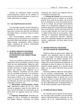 También es interesante ofrecer correctas
recomendaciones acerca de los colores: el
fondo amarillo permite mantener un buen con-
traste reduciendo los reflejos.
3.4. Las amplificaciones de texto
Los macrotipos pueden resultar cómodos y
sencillos de leer para algunos pacientes de
baja visión, ya que van a permitir una distancia
de trabajo mayor, y el campo visual es menos
restringido.
Son recomendables también múltiples
materiales que se encuentran en el mercado y
que tienen tipos más grandes, como relojes de
esfera grande, cronómetros, cintas métricas,
reglas, medidores de insulina, ordenadores
con impresión grande, etc.
4. AYUDAS VISUALES UTILIZADAS
PARA MEJORAR LA MOVILIDAD
EN PACIENTES CON CAMPO VISUAL
REDUCIDO
Tal vez no se debería comenzar así, pero la
experiencia de los principales autores en baja
visión es muy desalentadora. Debemos tener
siempre en cuenta que nuestro planteamiento
conlleva minimizar el campo visual para con-
seguir que quepan más imágenes en el
mismo. Podemos considerar que los proble-
mas de movilidad comienzan a ser importan-
tes cuando el paciente presenta un campo
visual igual o inferior a 10°, ya que un pacien-
te con un campo de 25-30° puede defenderse
normalmente sin tener que utilizar estrategias
especiales. Contamos con:
a) Telescopios convencionales inverti-
dos: Telescopios Galileo de 2x o 3x, útiles
cuando la agudeza visual es muy buena, ya
que el efecto favorable se contrarresta con la
disminución de agudeza visual que conlleva
su uso.
b) Sistemas anamórficos: diseñados por
Design for Vision. Consisten en telescopios
tipo Galileo afocales, invertidos, con lentes
cilíndricas que reducen las imágenes sólo en
el meridiano horizontal (34).
c) Prismas de Fresnel: Son primas de 30°
de base externa que se colocan en el borde
exterior de la lente de las gafas, de tal forma
que no interfieran la visión en posición prima-
ria de la mirada. Su principal inconveniente
radica en la apreciación espacial, ya que el
paciente observará a través del prisma objetos
que se encuentran mucho más hacia fuera de
lo que él está mirando, por lo que irá a coger
un objeto donde éste no se encuentra, requi-
riéndose un importante adiestramiento para
que sean ciertamente eficaces. Además,
cuando los pacientes mejoran sus técnicas de
rastreo y exploración, los filtros dejan de ser
útiles (35).
5. AYUDAS ÓPTICAS UTILIZADAS
EN LOS CASOS DE HEMIANOPSIA
Podemos utilizar en estos casos «gafas con
espejos» que desplazan hacia el campo de
visión una imagen invertida del campo ciego;
por consiguiente, los objetos situados en la
parte ciega del paciente son reflejados por el
espejo, por lo que el paciente los puede ver sin
necesidad de girar la cabeza. Se trata de un
pequeño espejo pegado en el puente de las
gafas, con una cierta inclinación hacia el lado
temporal.
Asimismo podemos utilizar en estos pacien-
tes los prismas convencionales, que tienen
como característica principal el desplazamiento
de las imágenes hacia su vértice, por lo que
debemos colocar la base del prisma hacia el
campo ciego. Los prismas de medio campo son
los más adecuados para el desplazamiento, y
los de campo completo, para la lectura (36).
6. FILTROS EN BAJA VISIÓN
Es conocido que la mayoría de los pacien-
tes con baja visión presentan una alta sensibi-
lidad al deslumbramiento, producido por dis-
persión de la luz, preferentemente en las
Capítulo 14. Ayudas visuales 287
 