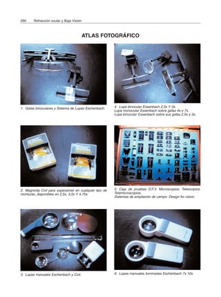 290 Refracción ocular y Baja Visión
ATLAS FOTOGRÁFICO
1. Gafas binoculares y Sistema de Lupas Eschenbach.
3. Lupas manuales Eschenbach y Coil.
2. Magniclip Coil para superponer en cualquier tipo de
monturas, disponibles en 2,5x, 3,5x Y 4,75x.
4. Lupa binocular Essenbach 2,5x Y 3x.
Lupa monocular Essenbach sobre gafas 4x y 7x.
Lupa binocular Essenbach sobre sus gafas 2,5x y 3x.
5. Caja de pruebas D.F.V. Microscopios. Telescopios.
Telemicroscopios.
Sistemas de ampliación de campo. Design for vision.
6. Lupas manuales iluminadas Eschenbach 7x 10x.
 