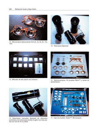292 Refracción ocular y Baja Visión
12. Microscopios hiperoculares Coil (4x, 5x, 6x, 8x, 10x,
12x).
13. Bifocales de alta adición de Univision.
15. Telescopios Specwell.
14. Telescopios manuales Specwell de diferentes
aumentos y con pinza para montar en gafa. Los más usa-
dos son los de 4x12 y 8x20.
16. Telemicroscopios. Kit pruebas NIkonTM y lentes de
aproximación.
17. Caja de pruebas. KeelerTM. Microscopios.
 