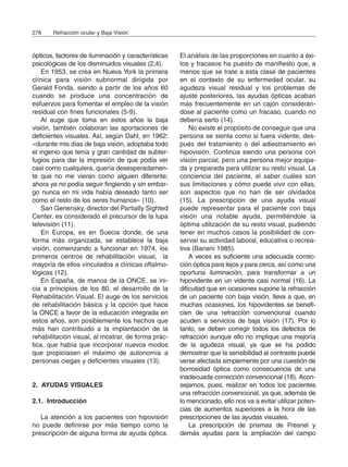 ópticos, factores de iluminación y características
psicológicas de los disminuidos visuales (2,4).
En 1953, se crea en Nueva York la primera
clínica para visión subnormal dirigida por
Gerald Fonda, siendo a partir de los años 60
cuando se produce una concentración de
esfuerzos para fomentar el empleo de la visión
residual con fines funcionales (5-9).
Al auge que toma en estos años la baja
visión, también colaboran las aportaciones de
deficientes visuales. Así, según Dahl, en 1962:
«durante mis días de baja visión, adoptaba todo
el ingenio que tenía y gran cantidad de subter-
fugios para dar la impresión de que podía ver
casi como cualquiera, quería desesperadamen-
te que no me vieran como alguien diferente;
ahora ya no podía seguir fingiendo y sin embar-
go nunca en mi vida había deseado tanto ser
como el resto de los seres humanos» (10).
San Genensky, director del Partially Sighted
Center, es considerado el precursor de la lupa
televisión (11).
En Europa, es en Suecia donde, de una
forma más organizada, se establece la baja
visión, comenzando a funcionar en 1974, los
primeros centros de rehabilitación visual, la
mayoría de ellos vinculados a clínicas oftalmo-
lógicas (12).
En España, de manos de la ONCE, se ini-
cia a principios de los 80, el desarrollo de la
Rehabilitación Visual. El auge de los servicios
de rehabilitación básica y la opción que hace
la ONCE a favor de la educación integrada en
estos años, son posiblemente los hechos que
más han contribuido a la implantación de la
rehabilitación visual, al mostrar, de forma prác-
tica, que había que incorporar nuevos modos
que propiciasen el máximo de autonomía a
personas ciegas y deficientes visuales (13).
2. AYUDAS VISUALES
2.1. Introducción
La atención a los pacientes con hipovisión
no puede definirse por más tiempo como la
prescripción de alguna forma de ayuda óptica.
El análisis de las proporciones en cuanto a éxi-
tos y fracasos ha puesto de manifiesto que, a
menos que se trate a esta clase de pacientes
en el contexto de su enfermedad ocular, su
agudeza visual residual y los problemas de
ajuste posteriores, las ayudas ópticas acaban
más frecuentemente en un cajón considerán-
dose al paciente como un fracaso, cuando no
debería serlo (14).
No existe el propósito de conseguir que una
persona se sienta como si fuera vidente, des-
pués del tratamiento o del adiestramiento en
hipovisión. Continúa siendo una persona con
visión parcial, pero una persona mejor equipa-
da y preparada para utilizar su resto visual. La
conciencia del paciente, el saber cuáles son
sus limitaciones y cómo puede vivir con ellas,
son aspectos que no han de ser olvidados
(15). La prescripción de una ayuda visual
puede representar para el paciente con baja
visión una notable ayuda, permitiéndole la
óptima utilización de su resto visual, pudiendo
tener en muchos casos la posibilidad de con-
servar su actividad laboral, educativa o recrea-
tiva (Banani 1985).
A veces es suficiente una adecuada correc-
ción óptica para lejos y para cerca, así como una
oportuna iluminación, para transformar a un
hipovidente en un vidente casi normal (16). La
dificultad que en ocasiones supone la refracción
de un paciente con baja visión, lleva a que, en
muchas ocasiones, los hipovidentes se benefi-
cien de una refracción convencional cuando
acuden a servicios de baja visión (17). Por lo
tanto, se deben corregir todos los defectos de
refracción aunque ello no implique una mejoría
de la agudeza visual, ya que se ha podido
demostrar que la sensibilidad al contraste puede
verse afectada simplemente por una cuestión de
borrosidad óptica como consecuencia de una
inadecuada corrección convencional (18). Acon-
sejamos, pues, realizar en todos los pacientes
una refracción convencional, ya que, además de
lo mencionado, ello nos va a evitar utilizar poten-
cias de aumentos superiores a la hora de las
prescripciones de las ayudas visuales.
La prescripción de prismas de Fresnel y
demás ayudas para la ampliación del campo
278 Refracción ocular y Baja Visión
 