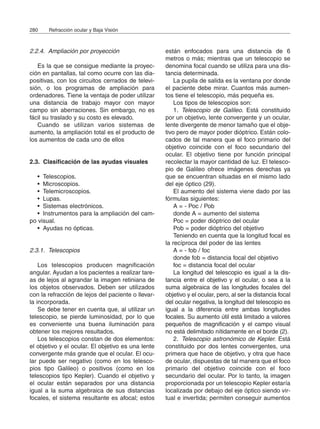 2.2.4. Ampliación por proyección
Es la que se consigue mediante la proyec-
ción en pantallas, tal como ocurre con las dia-
positivas, con los circuitos cerrados de televi-
sión, o los programas de ampliación para
ordenadores. Tiene la ventaja de poder utilizar
una distancia de trabajo mayor con mayor
campo sin aberraciones. Sin embargo, no es
fácil su traslado y su costo es elevado.
Cuando se utilizan varios sistemas de
aumento, la ampliación total es el producto de
los aumentos de cada uno de ellos
2.3. Clasificación de las ayudas visuales
• Telescopios.
• Microscopios.
• Telemicroscopios.
• Lupas.
• Sistemas electrónicos.
• Instrumentos para la ampliación del cam-
po visual.
• Ayudas no ópticas.
2.3.1. Telescopios
Los telescopios producen magnificación
angular. Ayudan a los pacientes a realizar tare-
as de lejos al agrandar la imagen retiniana de
los objetos observados. Deben ser utilizados
con la refracción de lejos del paciente o llevar-
la incorporada.
Se debe tener en cuenta que, al utilizar un
telescopio, se pierde luminosidad, por lo que
es conveniente una buena iluminación para
obtener los mejores resultados.
Los telescopios constan de dos elementos:
el objetivo y el ocular. El objetivo es una lente
convergente más grande que el ocular. El ocu-
lar puede ser negativo (como en los telesco-
pios tipo Galileo) o positivos (como en los
telescopios tipo Kepler). Cuando el objetivo y
el ocular están separados por una distancia
igual a la suma algebraica de sus distancias
focales, el sistema resultante es afocal; estos
están enfocados para una distancia de 6
metros o más; mientras que un telescopio se
denomina focal cuando se utiliza para una dis-
tancia determinada.
La pupila de salida es la ventana por donde
el paciente debe mirar. Cuantos más aumen-
tos tiene el telescopio, más pequeña es.
Los tipos de telescopios son:
1. Telescopio de Galileo. Está constituido
por un objetivo, lente convergente y un ocular,
lente divergente de menor tamaño que el obje-
tivo pero de mayor poder dióptrico. Están colo-
cados de tal manera que el foco primario del
objetivo coincide con el foco secundario del
ocular. El objetivo tiene por función principal
recolectar la mayor cantidad de luz. El telesco-
pio de Galileo ofrece imágenes derechas ya
que se encuentran situadas en el mismo lado
del eje óptico (29).
El aumento del sistema viene dado por las
fórmulas siguientes:
A = - Poc / Pob
donde A = aumento del sistema
Poc = poder dióptrico del ocular
Pob = poder dióptrico del objetivo
Teniendo en cuenta que la longitud focal es
la recíproca del poder de las lentes
A = - fob / foc
donde fob = distancia focal del objetivo
foc = distancia focal del ocular
La longitud del telescopio es igual a la dis-
tancia entre el objetivo y el ocular, o sea a la
suma algebraica de las longitudes focales del
objetivo y el ocular, pero, al ser la distancia focal
del ocular negativa, la longitud del telescopio es
igual a la diferencia entre ambas longitudes
focales. Su aumento útil está limitado a valores
pequeños de magnificación y el campo visual
no está delimitado nítidamente en el borde (2).
2. Telescopio astronómico de Kepler. Está
constituido por dos lentes convergentes, una
primera que hace de objetivo, y otra que hace
de ocular, dispuestas de tal manera que el foco
primario del objetivo coincide con el foco
secundario del ocular. Por lo tanto, la imagen
proporcionada por un telescopio Kepler estaría
localizada por debajo del eje óptico siendo vir-
tual e invertida; permiten conseguir aumentos
280 Refracción ocular y Baja Visión
 
