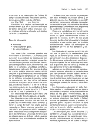 superiores a los telescopios de Galileo. El
campo visual suele estar nítidamente definido,
siendo, pues, útil en toda su extensión.
A = -Poc / Pob A = -fob / foc
En cuanto a la longitud del telescopio, es
siempre mayor que en el caso del telescopio
de Galileo porque son ambas longitudes foca-
les positivas, al tratarse el ocular y el objetivo
de lentes convergentes
Tipos de telescopios
• Manuales.
• Para adaptar en gafas.
• De visión nocturna.
Los telescopios manuales pueden ser
monoculares o binoculares. Los monoculares
aumentan la posibilidad de desplazarse con
autonomía de nuestros pacientes ya que tie-
nen una amplia gama de posibilidades de uso:
para ver la pizarra en clase, el nombre de una
calle, ver el número de un autobús, semáforos,
estaciones de metro, etc. Con algunos de ellos
se pueden enfocar distancias cortas (40-60
cms) con lo que aumentan su eficacia al poder
ser utilizados para leer placas en las entradas
de los edificios, farmacias de guardia, cartas
de restaurantes, etc. Los niños deficientes
visuales se adaptan a ellos con mucha facili-
dad, siendo los modelos 4 x 12 y 8 x 20 los
más recomendados en las unidades de baja
visión para ellos; el campo visual de 12,5° para
el de 4 x 12, y de 7° para el de 8 x 20.
Los telescopios manuales suelen llevar una
cinta para poder llevarlos colgados al cuello.
Los binoculares son más grandes e incó-
modos para llevar, pero son más sencillos de
sujetar. No son enfocables a corta distancia y
tienen el campo de visión más amplio que los
monoculares. Como muchos pacientes con
baja visión solo presentan visión monocular,
estos telescopios binoculares pueden adaptar-
se de tal manera que un cuerpo del telescopio
se utilizaría para ver de lejos y el otro cuerpo
para ver de cerca adaptándosele una lente de
aproximación.
Los telescopios para adaptar en gafas pue-
den estar montados en posición central y en
posición superior. Los fabricados en posición
central son comúnmente utilizados para activi-
dades estáticas y de corto tiempo de uso. No es
posible el desplazamiento con ellos. El paciente
no puede mirar por fuera del telescopio.
Existe una variedad que son los fabricados
con pinzas de fijación que son superpuestos
sobre las gafas convencionales cuando el
paciente lo necesita. Dentro de este grupo
tenemos también los telescopios binoculares
adaptados a una montura pero sin cristales
convencionales, siendo los telescopios de
Essenbach 3x y 4x los más conocidos y utili-
zados.
Los fabricados en posición superior se utili-
zan con la prescripción convencional para
lejos, de tal manera que se facilita el despla-
zamiento con ellos. Son telescopios de peque-
ño diámetro que se introducen en un orificio en
la parte superior de las lentes que requieren
que el paciente baje la cabeza y levante los
ojos para mirar a través del telescopio.
Además, en los últimos años se han desa-
rrollado sistemas telescópicos autoenfocables
(30) que permiten enfocar objetos desde el
infinito hasta 30 centímetros, estando el siste-
ma de autoenfoque determinado por un rayo
infrarrojo que se refleja desde el objeto y es
captado por un detector instalado en el teles-
copio.
Los telescopios adaptados en gafas tam-
bién pueden ir combinados con un sistema
microscópico adaptado en la parte inferior del
cristal de las gafas convencionales, de tal
manera que en la parte superior iría adaptado
un sistema telescópico (tipo Kepler o Galileo)
aunque de pequeño tamaño y aumento. El
paciente podría moverse utilizando la zona
central del cristal con su corrección convencio-
nal y, en la porción inferior, una lente micros-
cópica con la que podría leer.
Los telescopios para visión nocturna (31)
constituyen un grupo muy especial de telesco-
pios que se usan en los pacientes con heme-
ralopia, preferentemente en los pacientes con
retinosis pigmentaria, en los cuales la incapa-
Capítulo 14. Ayudas visuales 281
 