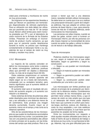 cidad para orientarse y movilizarse de noche
es muy pronunciada.
Se originaron en las experiencias llevadas a
cabo por Berson en pacientes con hemeralo-
pia diagnosticados de retinosis pigmentaria.
Para su utilización con éxito deben ser utiliza-
dos por pacientes con más de 10° de campo
visual. Berson utilizó lentes para visión noctur-
na prestados por ITT y por el laboratorio de
visión nocturna de la Armada de los Estados
Unidos. Presentan sin embargo el inconve-
niente de producir mucho cansancio, ya que
para que el paciente pueda desplazarse
durante la noche, es preciso que mantenga
constantemente el telescopio frente a su ojo,
además de que el campo de visión es muy
limitado y resultan muy caros.
2.3.2. Microscopios
La mayoría de los autores coinciden en
definir los microscopios como lente o sistema
de lentes convergentes (esféricas positivas
altas) que permiten ver objetos a distancias
cortas, no más de la longitud focal (32-33).
Estos sistemas proporcionan un aumento
angular (relación del tamaño aparente del
objeto según se ve a través del instrumento,
comparado con su verdadero tamaño), pero
menos significativo que el aumento debido al
factor proximidad.
El aumento total será el resultado del pro-
ducto del aumento angular y el aumento con
relación a la distancia.
Estos sistemas de lentes de potencias altas
están diseñados para minimizar las aberracio-
nes y ser utilizadas a una distancia menor de
25 centímetros. Esto produce una imagen
derecha aumentada. Cuanto mayor es el
aumento, menor es el campo y más corta es la
distancia operativa.
Otra de las características de los microsco-
pios es que suplen la insuficiencia acomodativa
para distancias muy cortas. Los pacientes jóve-
nes con una potencia acomodativa alta utilizan
el mismo principio sin la ayuda y sin las limita-
ciones del campo que ésta produce. Pero si se
cansan o tienen que leer a una distancia
menor, necesitan también utilizar microscopios.
Se debe tener en cuenta que si se va a realizar
una prescripción binocular a partir de 6 dioptrí-
as esféricas, hay que adaptar en ambos ojos
prismas de base interna, y que, para prescrip-
ciones de más de 12 dioptrías esféricas, serán
monoculares los miscroscopios.
Las personas con altas miopías, cuando se
quitan las gafas, actúan como si tuvieran un
microscopio interno; por ello las personas con
alta miopía mejoran su funcionalidad de cerca
cuando se quitan las gafas y utilizan la distan-
cia de lectura o de trabajo adecuada.
Tipos de microscopios
Podemos clasificar los microscopios según
su uso, según el material con el que están
fabricados, según su geometría y según su
construcción.
— Según su uso pueden ser monofocales
o bifocales.
— Según el material pueden ser minerales
u orgánicos.
— Según su geometría pueden ser esféri-
cos o asféricos.
— Según su construcción podrán estar
constituidos por una lente o por varias.
Los microscopios son lentes positivas que
utilizan el principio de la ampliación por dismi-
nución de la distancia relativa. Consideramos
como ventajas de los microscopios que nos
permiten tener ambas manos libres, y que el
campo de visión es más amplio que una lupa
o un telescopio del mismo poder dióptrico.
Esto hace que aumente el confort para lectu-
ras largas, escritura, costura, etc. Además, su
costo es muy aceptable y son más estéticos
que los telemicroscopios, lo cual hace que los
pacientes los acepten de forma rápida.
Entre los inconvenientes con respecto a
otras ayudas visuales utilizadas para cerca, se
halla el hecho de que la distancia de trabajo o
de lectura es muy corta, lo cual favorece la fati-
ga. Además, hay una gran dificultad para rea-
282 Refracción ocular y Baja Visión
 