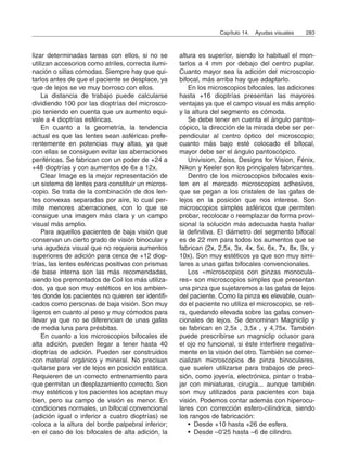 lizar determinadas tareas con ellos, si no se
utilizan accesorios como atriles, correcta ilumi-
nación o sillas cómodas. Siempre hay que qui-
tarlos antes de que el paciente se desplace, ya
que de lejos se ve muy borroso con ellos.
La distancia de trabajo puede calcularse
dividiendo 100 por las dioptrías del microsco-
pio teniendo en cuenta que un aumento equi-
vale a 4 dioptrías esféricas.
En cuanto a la geometría, la tendencia
actual es que las lentes sean asféricas prefe-
rentemente en potencias muy altas, ya que
con ellas se consiguen evitar las aberraciones
periféricas. Se fabrican con un poder de +24 a
+48 dioptrías y con aumentos de 6x a 12x.
Clear Image es la mejor representación de
un sistema de lentes para constituir un micros-
copio. Se trata de la combinación de dos len-
tes convexas separadas por aire, lo cual per-
mite menores aberraciones, con lo que se
consigue una imagen más clara y un campo
visual más amplio.
Para aquellos pacientes de baja visión que
conservan un cierto grado de visión binocular y
una agudeza visual que no requiera aumentos
superiores de adición para cerca de +12 diop-
trías, las lentes esféricas positivas con prismas
de base interna son las más recomendadas,
siendo los premontados de Coil los más utiliza-
dos, ya que son muy estéticos en los ambien-
tes donde los pacientes no quieren ser identifi-
cados como personas de baja visión. Son muy
ligeros en cuanto al peso y muy cómodos para
llevar ya que no se diferencian de unas gafas
de media luna para présbitas.
En cuanto a los microscopios bifocales de
alta adición, pueden llegar a tener hasta 40
dioptrías de adición. Pueden ser construidos
con material orgánico y mineral. No precisan
quitarse para ver de lejos en posición estática.
Requieren de un correcto entrenamiento para
que permitan un desplazamiento correcto. Son
muy estéticos y los pacientes los aceptan muy
bien, pero su campo de visión es menor. En
condiciones normales, un bifocal convencional
(adición igual o inferior a cuatro dioptrías) se
coloca a la altura del borde palpebral inferior;
en el caso de los bifocales de alta adición, la
altura es superior, siendo lo habitual el mon-
tarlos a 4 mm por debajo del centro pupilar.
Cuanto mayor sea la adición del microscopio
bifocal, más arriba hay que adaptarlo.
En los microscopios bifocales, las adiciones
hasta +16 dioptrías presentan las mayores
ventajas ya que el campo visual es más amplio
y la altura del segmento es cómoda.
Se debe tener en cuenta el ángulo pantos-
cópico, la dirección de la mirada debe ser per-
pendicular al centro óptico del microscopio;
cuanto más bajo esté colocado el bifocal,
mayor debe ser el ángulo pantoscópico.
Univision, Zeiss, Designs for Vision, Fénix,
Nikon y Keeler son los principales fabricantes.
Dentro de los microscopios bifocales exis-
ten en el mercado microscopios adhesivos,
que se pegan a los cristales de las gafas de
lejos en la posición que nos interese. Son
microscopios simples asféricos que permiten
probar, recolocar o reemplazar de forma provi-
sional la solución más adecuada hasta hallar
la definitiva. El diámetro del segmento bifocal
es de 22 mm para todos los aumentos que se
fabrican (2x, 2,5x, 3x, 4x, 5x, 6x, 7x, 8x, 9x, y
10x). Son muy estéticos ya que son muy simi-
lares a unas gafas bifocales convencionales.
Los «microscopios con pinzas monocula-
res» son microscopios simples que presentan
una pinza que sujetaremos a las gafas de lejos
del paciente. Como la pinza es elevable, cuan-
do el paciente no utiliza el microscopio, se reti-
ra, quedando elevada sobre las gafas conven-
cionales de lejos. Se denominan Magniclip y
se fabrican en 2,5x , 3,5x , y 4,75x. También
puede prescribirse un magniclip oclusor para
el ojo no funcional, si éste interfiere negativa-
mente en la visión del otro. También se comer-
cializan microscopios de pinza binoculares,
que suelen utilizarse para trabajos de preci-
sión, como joyería, electrónica, pintar o traba-
jar con miniaturas, cirugía... aunque también
son muy utilizados para pacientes con baja
visión. Podemos contar además con hiperocu-
lares con corrección esfero-cilíndrica, siendo
los rangos de fabricación:
• Desde +10 hasta +26 de esfera.
• Desde –0’25 hasta –6 de cilindro.
Capítulo 14. Ayudas visuales 283
 