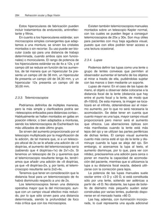 Estos hiperoculares de fabricación pueden
incluir tratamientos de endurecido, antirreflec-
tante y filtros.
En cuanto a los hiperoculares estándar, son
microscopios simples convergentes que adap-
tamos a una montura; se sirven los cristales
montados o sin recortar. Su uso puede ser bio-
cular (cada ojo para una distancia de trabajo
determinada, cuando ambos ojos son funcio-
nales) o monoculares. El rango de potencia de
los hiperoculares estándar es de 4x a 12x, y el
campo útil se reduce en función de los aumen-
tos, de tal manera que un hiperocular 5x pre-
senta un campo útil de 38 mm, un hiperocular
8x presenta un campo útil de 34,30 mm, y un
hiperocular 12x presenta un campo útil de
30,00 mm.
2.3.3. Telemicroscopios
Podríamos definirlos de múltiples maneras,
pero la más simple y clarificadora podría ser
«telescopios enfocados para distancias cortas».
Habitualmente se hallan montados en gafas en
posición inferior, o bien adaptados a monturas,
siendo los telemicroscopios de Eschenbach los
más utilizados de este último grupo.
Se sirven del aumento proporcionado por el
telescopio multiplicado por la magnificación de
la adición, de tal manera que, si a un telesco-
pio afocal de 2x se le añade una adición de +4
dioptrías, el aumento del telemicroscopio sería
(sabiendo que 4 dioptrías=1x) de 2x1=2x. Si
tenemos un telescopio de 2x y queremos que
el telemicroscopio resultante tenga 4x, tendrí-
amos que añadir una adición de +8 dioptrías,
ya que +8 dioptrías=2x, y, por tanto, el telemi-
croscopio resultante sería 2x2=4x.
Tenemos que tener en consideración que la
distancia focal para un telemicroscopio de 4x
habrá disminuido respecto a uno de 2x.
Los telemicroscopios tienen una distancia
operativa mayor que la del microscopio, aun-
que con un campo visual efectivo más reduci-
do, por lo que sólo sirven para una distancia
determinada, siendo la profundidad de foco
más crítica que con los microscopios.
Existen también telemicroscopios manuales
montados sobre un telescopio Kepler normal,
con los cuales se pueden llegar a conseguir
telemicroscopios de 25x y 30x. Son muy útiles
para pacientes con muy baja agudeza visual,
puesto que con ellos podrán tener acceso a
una lectura ocasional.
2.3.4. Lupas
Podemos definir las lupas como una lente o
grupo de lentes convexas que permiten al
observador aumentar el tamaño de los objetos
al mirar a través de ella, pudiéndolas sujetar
con las manos o bien mediante un soporte.
Lupas de mano: En el caso de las lupas de
mano, el objeto a observar debe colocarse a la
distancia focal de la lente (distancia que hay
entre el punto focal y la lente, de modo que
df=100/d). De esta manera, la imagen se loca-
lizará en el infinito, obteniéndose así el máxi-
mo aumento, por lo que no será necesaria la
acomodación. Se debe tener en cuenta que
cuanto mayor es una lupa, mayor campo visual
proporcionará pero menor será el aumento
que ofrezca. Las aberraciones ópticas son
más manifiestas cuando la lente está más
lejos del ojo y se utilizan las partes periféricas
de dichas lentes. El campo visual aumenta
cuanto más cerca esté el ojo de la lente y dis-
minuye cuando la lupa se aleja del ojo. Sin
embargo, si acercamos la lupa al texto, el
aumento disminuye, por lo que, para ver con
nitidez, precisaremos una adición para cerca o
poner en marcha la capacidad de acomoda-
ción del paciente, mientras que si utilizamos la
lupa a su distancia focal exacta, deberá utili-
zarse con la corrección para lejos.
La potencia de las lupas manuales suele
oscilar entre +3 D y +20 D, si está constituida
sólo por una lente, soliendo ser asféricas a
partir de +8 D. No obstante, las lupas de bolsi-
llo de diámetro más pequeño suelen estar
construidas por varias lentes, pudiendo dispo-
nerse en el mercado hasta +80 D.
Las hay, además, con iluminación incorpo-
rada, lo cual representa una ayuda adicional
284 Refracción ocular y Baja Visión
 