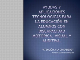 Ayudas y aplicaciones tecnológicas para la educación en alumnos con discapacidad motórica, visual y auditiva. “ATENCIÓN A LA DIVERSIDAD” Mª Selina Gutiérrez Domínguez 