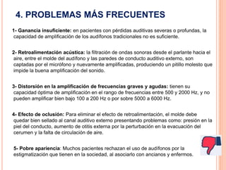 4. PROBLEMAS MÁS FRECUENTES
1- Ganancia insuficiente: en pacientes con pérdidas auditivas severas o profundas, la
capacidad de amplificación de los audífonos tradicionales no es suficiente.
2- Retroalimentación acústica: la filtración de ondas sonoras desde el parlante hacia el
aire, entre el molde del audífono y las paredes de conducto auditivo externo, son
captadas por el micrófono y nuevamente amplificadas, produciendo un pitillo molesto que
impide la buena amplificación del sonido.
3- Distorsión en la amplificación de frecuencias graves y agudas: tienen su
capacidad óptima de amplificación en el rango de frecuencias entre 500 y 2000 Hz, y no
pueden amplificar bien bajo 100 a 200 Hz o por sobre 5000 a 6000 Hz.
4- Efecto de oclusión: Para eliminar el efecto de retroalimentación, el molde debe
quedar bien sellado al canal auditivo externo presentando problemas como: presión en la
piel del conducto, aumento de otitis externa por la perturbación en la evacuación del
cerumen y la falta de circulación de aire.
5- Pobre apariencia: Muchos pacientes rechazan el uso de audífonos por la
estigmatización que tienen en la sociedad, al asociarlo con ancianos y enfermos.
 