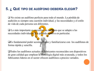 5. ¿ QUÉ TIPO DE AUDÍFONO DEBERÍA ELEGIR?
 No existe un audífono perfecto para todo el mundo. La pérdida de
audición es siempre una cuestión individual, y las necesidades y el estilo
de vida de cada persona son diferentes.
 Lo más importante es encontrar un audífono que se adapte a las
necesidades individuales y la pérdida auditiva en particular.
Es fundamental poder acostumbrarse y familiarizarse con los audífonos de
forma rápida y sencilla.
Todos los audífonos actuales de fabricantes reconocidos son dispositivos
de gran calidad que emplean la tecnología digital más avanzada, y todos los
fabricantes líderes en el sector ofrecen audífonos a precios variados.
 