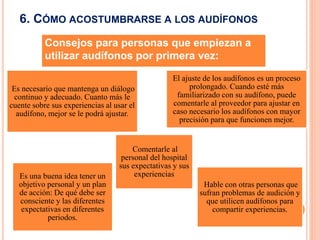 6. CÓMO ACOSTUMBRARSE A LOS AUDÍFONOS
Es necesario que mantenga un diálogo
continuo y adecuado. Cuanto más le
cuente sobre sus experiencias al usar el
audífono, mejor se le podrá ajustar.
El ajuste de los audífonos es un proceso
prolongado. Cuando esté más
familiarizado con su audífono, puede
comentarle al proveedor para ajustar en
caso necesario los audífonos con mayor
precisión para que funcionen mejor.
Es una buena idea tener un
objetivo personal y un plan
de acción: De qué debe ser
consciente y las diferentes
expectativas en diferentes
periodos.
Comentarle al
personal del hospital
sus expectativas y sus
experiencias
Hable con otras personas que
sufran problemas de audición y
que utilicen audífonos para
compartir experiencias.
Consejos para personas que empiezan a
utilizar audífonos por primera vez:
 