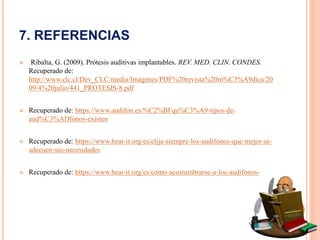 7. REFERENCIAS
 Ribalta, G. (2009). Prótesis auditivas implantables. REV. MED. CLIN. CONDES.
Recuperado de:
http://www.clc.cl/Dev_CLC/media/Imagenes/PDF%20revista%20m%C3%A9dica/20
09/4%20julio/441_PROTESIS-8.pdf
 Recuperado de: https://www.audifon.es/%C2%BFqu%C3%A9-tipos-de-
aud%C3%ADfonos-existen
 Recuperado de: https://www.hear-it.org/es/elija-siempre-los-audifonos-que-mejor-se-
adecuen-sus-necesidades
 Recuperado de: https://www.hear-it.org/es/como-acostumbrarse-a-los-audifonos-
 