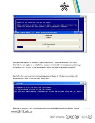 GC-F -005 V. 01
Una vez que el registro de Windows haya sido respaldado, ComboFix desactivará el acceso a
Internet. Por esta razón, no se extrañe ni se preocupe si recibe advertencias de que su sistema ya
no tiene acceso a Internet ya que la misma será restaurada por el programa más adelante.
ComboFix ahora comenzará a revisar su computador en busca de infecciones conocidas. Este
proceso puede tardar así que por favor sea paciente.
Mientras el programa esté revisando su computador, cambiará el formato del reloj del sistema,
 