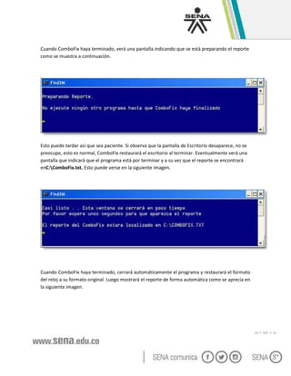 GC-F -005 V. 01
Cuando ComboFix haya terminado, verá una pantalla indicando que se está preparando el reporte
como se muestra a continuación.
Esto puede tardar así que sea paciente. Si observa que la pantalla de Escritorio desaparece, no se
preocupe, esto es normal, ComboFix restaurará el escritorio al terminar. Eventualmente verá una
pantalla que indicará que el programa está por terminar y a su vez que el reporte se encontrará
enC:ComboFix.txt. Esto puede verse en la siguiente imagen.
Cuando ComboFix haya terminado, cerrará automáticamente el programa y restaurará el formato
del reloj a su formato original. Luego mostrará el reporte de forma automática como se aprecia en
la siguiente imagen.
 
