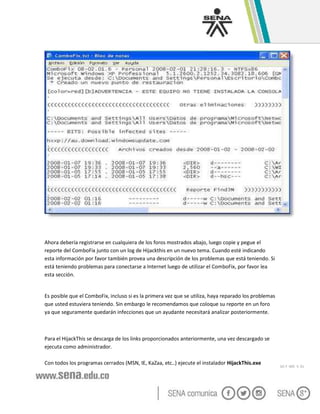 GC-F -005 V. 01
Ahora debería registrarse en cualquiera de los foros mostrados abajo, luego copie y pegue el
reporte del ComboFix junto con un log de Hijackthis en un nuevo tema. Cuando esté indicando
esta información por favor también provea una descripción de los problemas que está teniendo. Si
está teniendo problemas para conectarse a Internet luego de utilizar el ComboFix, por favor lea
esta sección.
Es posible que el ComboFix, incluso si es la primera vez que se utiliza, haya reparado los problemas
que usted estuviera teniendo. Sin embargo le recomendamos que coloque su reporte en un foro
ya que seguramente quedarán infecciones que un ayudante necesitará analizar posteriormente.
Para el HijackThis se descarga de los links proporcionados anteriormente, una vez descargado se
ejecuta como administrador.
Con todos los programas cerrados (MSN, IE, KaZaa, etc..) ejecute el instalador HijackThis.exe
 