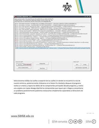 GC-F -005 V. 01
Seleccionamos to0das las casillas a esepcion de las casillas en donde se encuentre la ruta de
nuestro antivirus, posteriormente clickeamos en el boton Fix checked y despues el programa
realiza un analizis y repara los daños de los componentes principales decada programa, y realiza
una carpeta con copias deseguridad de los componentes que reparo por si llegara a presentarse
un problema posteriormente podremos restaurarlos simplemente copiandolos al direcctorio de
cada programa.
 