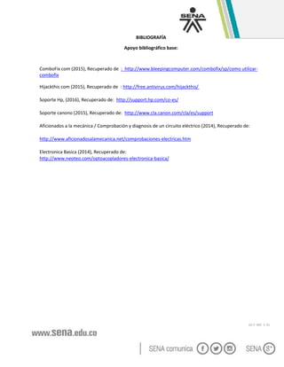 GC-F -005 V. 01
BIBLIOGRAFÍA
Apoyo bibliográfico base:
ComboFix com (2015), Recuperado de : http://www.bleepingcomputer.com/combofix/sp/como utilizar-
combofix
Hijackthis com (2015), Recuperado de : http://free.antivirus.com/hijackthis/
Soporte Hp, (2016), Recuperado de: http://support.hp.com/co-es/
Soporte canono (2015), Recuperado de: http://www.cla.canon.com/cla/es/support
Aficionados a la mecánica / Comprobación y diagnosis de un circuito eléctrico (2014), Recuperado de:
http://www.aficionadosalamecanica.net/comprobaciones-electricas.htm
Electronica Basica (2014), Recuperado de:
http://www.neoteo.com/optoacopladores-electronica-basica/
 