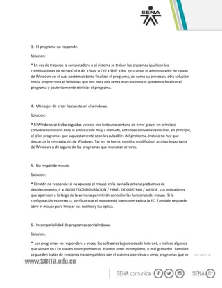 GC-F -005 V. 01
3.- El programa no responde.
Solucion:
* En vez de trabarse la computadora o el sistema se traban los prgramas igual con las
combinaciones de teclas Ctrl + Alt + Supr o Ctrl + Shift + Esc ejcutamos el administrador de tareas
de Windows en el cual podremos tanto finalizar el programa, asi como su proceso u otra solucion
nos la proporciona el Windows que nos bota una venta marcandonos si queremos finalizar el
programa y posteriormente reiniciar el programa.
4.- Mensajes de error frecuente en el windows.
Solucion:
* Si Windows se traba seguidas veces o nos bota una ventana de error grave, en principio
conviene reiniciarlo.Pero si esto sucede muy a menudo, entonces conviene reinstalar, en principio,
el o los programas que supuestamente sean los culpables del problema. Incluso no hay que
descartar la reinstalación de Windows. Tal vez se borró, movió o modificó un archivo importante
de Windows o de alguno de los programas que muestran errores.
5.- No responde mouse.
Solucion:
* El ratón no responde: si no aparece el mouse en la pantalla o tiene problemas de
desplazamiento, ir a INICIO / CONFIGURACION / PANEL DE CONTROL / MOUSE. Los indicadores
que aparecen a lo largo de la ventana permitirán controlar las funciones del mouse. Si la
configuración es correcta, verificar que el mouse esté bien conectado a la PC. También se puede
abrir el mouse para limpiar sus rodillos y luz optica.
6.- Incompatibilidad de programas con Windows.
Solucion.
* Los programas no responden: a veces, los softwares bajados desde Internet, e incluso algunos
que vienen en CDs suelen tener problemas. Pueden estar incompletos, o mal grabados. También
se pueden tratar de versiones no compatibles con el sistema operativo u otros programas que se
 