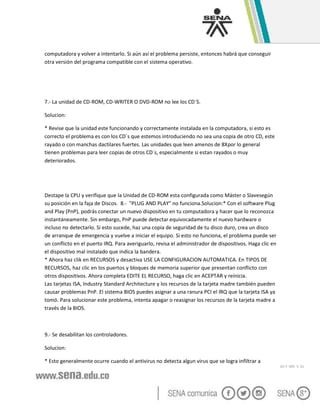 GC-F -005 V. 01
computadora y volver a intentarlo. Si aún así el problema persiste, entonces habrá que conseguir
otra versión del programa compatible con el sistema operativo.
7.- La unidad de CD-ROM, CD-WRITER O DVD-ROM no lee los CD´S.
Solucion:
* Revise que la unidad este funcionando y correctamente instalada en la computadora, si esto es
correcto el problema es con los CD´s que estemos introduciendo no sea una copia de otro CD, este
rayado o con manchas dactilares fuertes. Las unidades que leen amenos de 8Xpor lo general
tienen problemas para leer copias de otros CD´s, especialmente si estan rayados o muy
deteriorados.
Destape la CPU y verifique que la Unidad de CD-ROM esta configurada como Máster o Slavesegún
su posición en la faja de Discos. 8.- "PLUG AND PLAY" no funciona.Solucion:* Con el software Plug
and Play (PnP), podrás conectar un nuevo dispositivo en tu computadora y hacer que lo reconozca
instantáneamente. Sin embargo, PnP puede detectar equivocadamente el nuevo hardware o
incluso no detectarlo. Si esto sucede, haz una copia de seguridad de tu disco duro, crea un disco
de arranque de emergencia y vuelve a iniciar el equipo. Si esto no funciona, el problema puede ser
un conflicto en el puerto IRQ. Para averiguarlo, revisa el administrador de dispositivos. Haga clic en
el dispositivo mal instalado que indica la bandera.
* Ahora haz clik en RECURSOS y desactiva USE LA CONFIGURACION AUTOMATICA. En TIPOS DE
RECURSOS, haz clic en los puertos y bloques de memoria superior que presentan conflicto con
otros dispositivos. Ahora completa EDITE EL RECURSO, haga clic en ACEPTAR y reinicia.
Las tarjetas ISA, Industry Standard Architecture y los recursos de la tarjeta madre también pueden
causar problemas PnP. El sistema BIOS puedes asignar a una ranura PCI el IRQ que la tarjeta ISA ya
tomó. Para solucionar este problema, intenta apagar o reasignar los recursos de la tarjeta madre a
través de la BIOS.
9.- Se desabilitan los controladores.
Solucion:
* Esto generalmente ocurre cuando el antivirus no detecta algun virus que se logra infiltrar a
 
