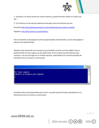 GC-F -005 V. 01
1.- Actualizar a la ultima version de nuestro antivirus y posteriormente realizar un analizis con
ello.
2.- Si el antivirus no dio solucion podremos descargar unas herramientas que son:
ComboFix:http://www.bleepingcomputer.com/combofix/sp/como utilizar-combofix
Hijackthis: http://free.antivirus.com/hijackthis/
Para el ComboFix se descarga de los links proporcionados anteriormente, una vez descargado se
ejecuta como administrador.
Windows está mostrando este mensaje ya que ComboFix no tiene una firma digital. Esto es
perfectamente normal y seguro así que podrá hacer clic en el botón que dice Ejecutar para
continuar. Una vez que haga clic en el botón ejecutar, usted deberá ver la primera pantalla de
ComboFix como se muestra a continuación.
ComboFix ahora está preparándose para iniciar, y cuando haya terminado usted deberá ver la
Declaración como se muestra a continuación.
 