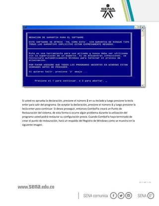 GC-F -005 V. 01
Si usted no aprueba la declaración, presione el número 2 en su teclado y luego presione la tecla
enter para salir del programa. De aceptar la declaración, presione el número 1 y luego presione la
tecla enter para continuar. Si desea proseguir, entonces ComboFix creará un Punto de
Restauración del sistema, de esta forma si ocurre algún problema durante la utilización del
programa usted podrá restaurar su configuración previa. Cuando ComboFix haya terminado de
crear el punto de restauración, hará un respaldo del Registro de Windows como se muestra en la
siguiente imagen.
 