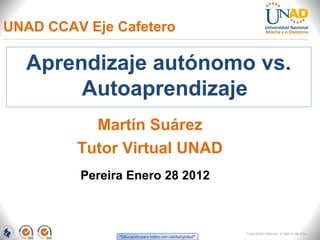 UNAD CCAV Eje Cafetero

  Aprendizaje autónomo vs.
       Autoaprendizaje
           Martín Suárez
         Tutor Virtual UNAD
         Pereira Enero 28 2012



                                 FI-GQ-GCMU-004-015 V. 000-27-08-2011
 