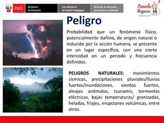 Peligro
Probabilidad que un fenómeno físico,
potencialmente dañino, de origen natural o
inducido por la acción humana, se presente
en un lugar específico, con una cierta
intensidad en un periodo y frecuencia
definidos.
FORMACIÓN DE FORMADORES EN EDUCACIÓN DE GESTIÓN DEL RIESGO DE DESASTRES
PELIGROS NATURALES: movimientos
sísmicos, precipitaciones pluviales/lluvias
fuertes/inundaciones, vientos fuertes,
oleajes anómalos, tsunamis, tormentas
eléctricas, bajas temperaturas/ granizadas,
heladas, friajes, erupciones volcánicas, entre
otros.
 