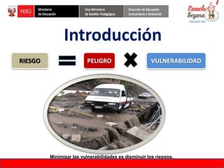 Introducción
Minimizar las vulnerabilidades es disminuir los riesgos.
RIESGO PELIGRO VULNERABILIDAD
FORMACIÓN DE FORMADORES EN EDUCACIÓN DE GESTIÓN DEL RIESGO DE DESASTRES
 