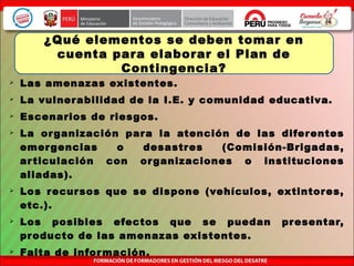  Las amenazas existentes.
 La vulnerabilidad de la I.E. y comunidad educativa.
 Escenarios de riesgos.
 La organización para la atención de las diferentes
emergencias o desastres (Comisión-Brigadas,
articulación con organizaciones o instituciones
aliadas).
 Los recursos que se dispone (vehículos, extintores,
etc.).
 Los posibles efectos que se puedan presentar,
producto de las amenazas existentes.
 Falta de información.
¿Qué elementos se deben tomar en
cuenta para elaborar el Plan de
Contingencia?
 