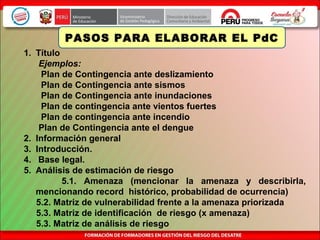 1. Título
Ejemplos:
Plan de Contingencia ante deslizamiento
Plan de Contingencia ante sismos
Plan de Contingencia ante inundaciones
Plan de contingencia ante vientos fuertes
Plan de contingencia ante incendio
Plan de Contingencia ante el dengue
2. Información general
3. Introducción.
4. Base legal.
5. Análisis de estimación de riesgo
5.1. Amenaza (mencionar la amenaza y describirla,
mencionando record histórico, probabilidad de ocurrencia)
5.2. Matriz de vulnerabilidad frente a la amenaza priorizada
5.3. Matriz de identificación de riesgo (x amenaza)
5.3. Matriz de análisis de riesgo
PASOS PARA ELABORAR EL PdC
 