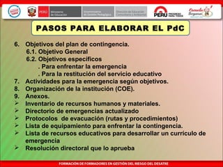 6. Objetivos del plan de contingencia.
6.1. Objetivo General
6.2. Objetivos específicos
. Para enfrentar la emergencia
. Para la restitución del servicio educativo
7. Actividades para la emergencia según objetivos.
8. Organización de la institución (COE).
9. Anexos.
 Inventario de recursos humanos y materiales.
 Directorio de emergencias actualizado
 Protocolos de evacuación (rutas y procedimientos)
 Lista de equipamiento para enfrentar la contingencia.
 Lista de recursos educativos para desarrollar un currículo de
emergencia
 Resolución directoral que lo aprueba
PASOS PARA ELABORAR EL PdC
 