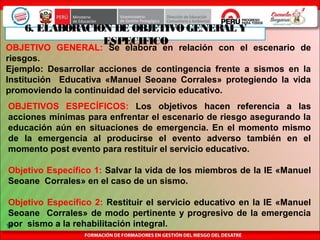 14
6. ELABORACION DE OBJETIVO GENERAL Y
ESPECIFICO
OBJETIVO GENERAL: Se elabora en relación con el escenario de
riesgos.
Ejemplo: Desarrollar acciones de contingencia frente a sismos en la
Institución Educativa «Manuel Seoane Corrales» protegiendo la vida
promoviendo la continuidad del servicio educativo.
OBJETIVOS ESPECÍFICOS: Los objetivos hacen referencia a las
acciones mínimas para enfrentar el escenario de riesgo asegurando la
educación aún en situaciones de emergencia. En el momento mismo
de la emergencia al producirse el evento adverso también en el
momento post evento para restituir el servicio educativo.
Objetivo Específico 1: Salvar la vida de los miembros de la IE «Manuel
Seoane Corrales» en el caso de un sismo.
Objetivo Específico 2: Restituir el servicio educativo en la IE «Manuel
Seoane Corrales» de modo pertinente y progresivo de la emergencia
por sismo a la rehabilitación integral.
 
