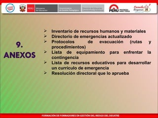  Inventario de recursos humanos y materiales
 Directorio de emergencias actualizado
 Protocolos de evacuación (rutas y
procedimientos)
 Lista de equipamiento para enfrentar la
contingencia
 Lista de recursos educativos para desarrollar
un currículo de emergencia
 Resolución directoral que lo aprueba
 
